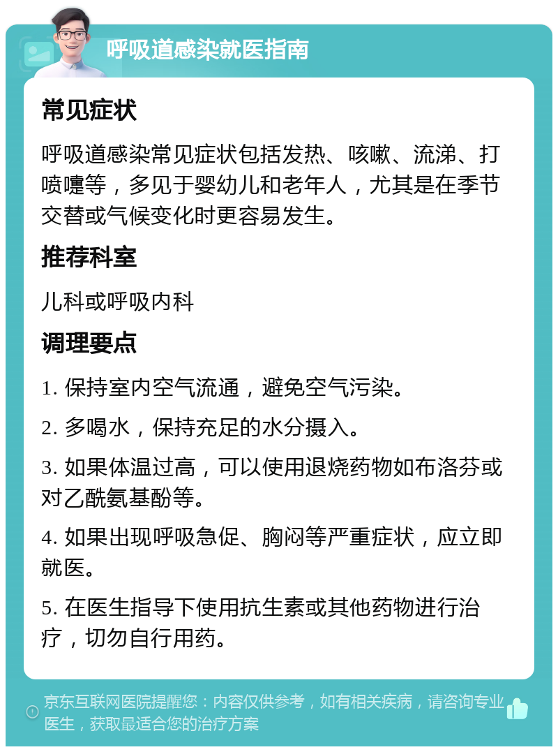 呼吸道感染就医指南 常见症状 呼吸道感染常见症状包括发热、咳嗽、流涕、打喷嚏等，多见于婴幼儿和老年人，尤其是在季节交替或气候变化时更容易发生。 推荐科室 儿科或呼吸内科 调理要点 1. 保持室内空气流通，避免空气污染。 2. 多喝水，保持充足的水分摄入。 3. 如果体温过高，可以使用退烧药物如布洛芬或对乙酰氨基酚等。 4. 如果出现呼吸急促、胸闷等严重症状，应立即就医。 5. 在医生指导下使用抗生素或其他药物进行治疗，切勿自行用药。