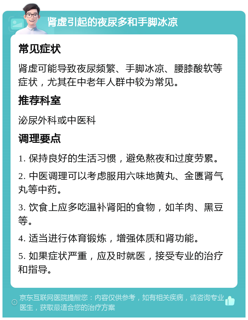 肾虚引起的夜尿多和手脚冰凉 常见症状 肾虚可能导致夜尿频繁、手脚冰凉、腰膝酸软等症状，尤其在中老年人群中较为常见。 推荐科室 泌尿外科或中医科 调理要点 1. 保持良好的生活习惯，避免熬夜和过度劳累。 2. 中医调理可以考虑服用六味地黄丸、金匮肾气丸等中药。 3. 饮食上应多吃温补肾阳的食物，如羊肉、黑豆等。 4. 适当进行体育锻炼，增强体质和肾功能。 5. 如果症状严重，应及时就医，接受专业的治疗和指导。