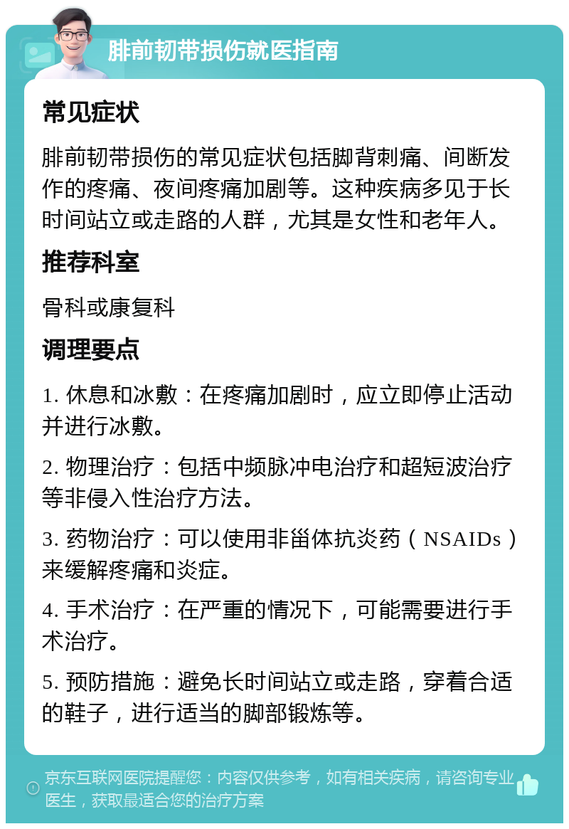 腓前韧带损伤就医指南 常见症状 腓前韧带损伤的常见症状包括脚背刺痛、间断发作的疼痛、夜间疼痛加剧等。这种疾病多见于长时间站立或走路的人群，尤其是女性和老年人。 推荐科室 骨科或康复科 调理要点 1. 休息和冰敷：在疼痛加剧时，应立即停止活动并进行冰敷。 2. 物理治疗：包括中频脉冲电治疗和超短波治疗等非侵入性治疗方法。 3. 药物治疗：可以使用非甾体抗炎药（NSAIDs）来缓解疼痛和炎症。 4. 手术治疗：在严重的情况下，可能需要进行手术治疗。 5. 预防措施：避免长时间站立或走路，穿着合适的鞋子，进行适当的脚部锻炼等。