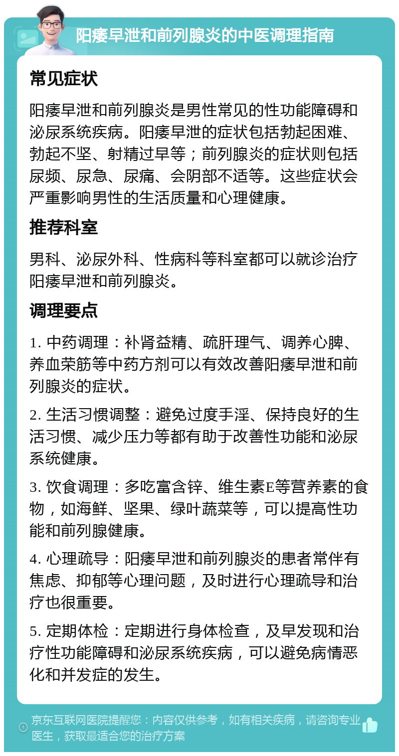 阳痿早泄和前列腺炎的中医调理指南 常见症状 阳痿早泄和前列腺炎是男性常见的性功能障碍和泌尿系统疾病。阳痿早泄的症状包括勃起困难、勃起不坚、射精过早等；前列腺炎的症状则包括尿频、尿急、尿痛、会阴部不适等。这些症状会严重影响男性的生活质量和心理健康。 推荐科室 男科、泌尿外科、性病科等科室都可以就诊治疗阳痿早泄和前列腺炎。 调理要点 1. 中药调理：补肾益精、疏肝理气、调养心脾、养血荣筋等中药方剂可以有效改善阳痿早泄和前列腺炎的症状。 2. 生活习惯调整：避免过度手淫、保持良好的生活习惯、减少压力等都有助于改善性功能和泌尿系统健康。 3. 饮食调理：多吃富含锌、维生素E等营养素的食物，如海鲜、坚果、绿叶蔬菜等，可以提高性功能和前列腺健康。 4. 心理疏导：阳痿早泄和前列腺炎的患者常伴有焦虑、抑郁等心理问题，及时进行心理疏导和治疗也很重要。 5. 定期体检：定期进行身体检查，及早发现和治疗性功能障碍和泌尿系统疾病，可以避免病情恶化和并发症的发生。