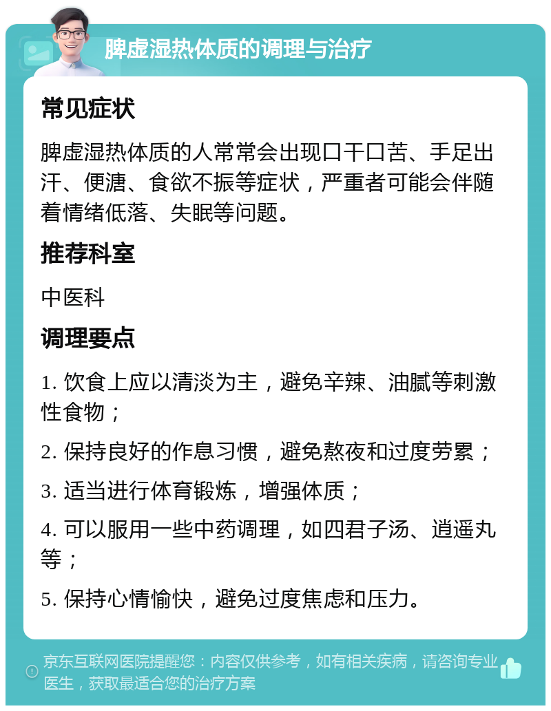 脾虚湿热体质的调理与治疗 常见症状 脾虚湿热体质的人常常会出现口干口苦、手足出汗、便溏、食欲不振等症状，严重者可能会伴随着情绪低落、失眠等问题。 推荐科室 中医科 调理要点 1. 饮食上应以清淡为主，避免辛辣、油腻等刺激性食物； 2. 保持良好的作息习惯，避免熬夜和过度劳累； 3. 适当进行体育锻炼，增强体质； 4. 可以服用一些中药调理，如四君子汤、逍遥丸等； 5. 保持心情愉快，避免过度焦虑和压力。