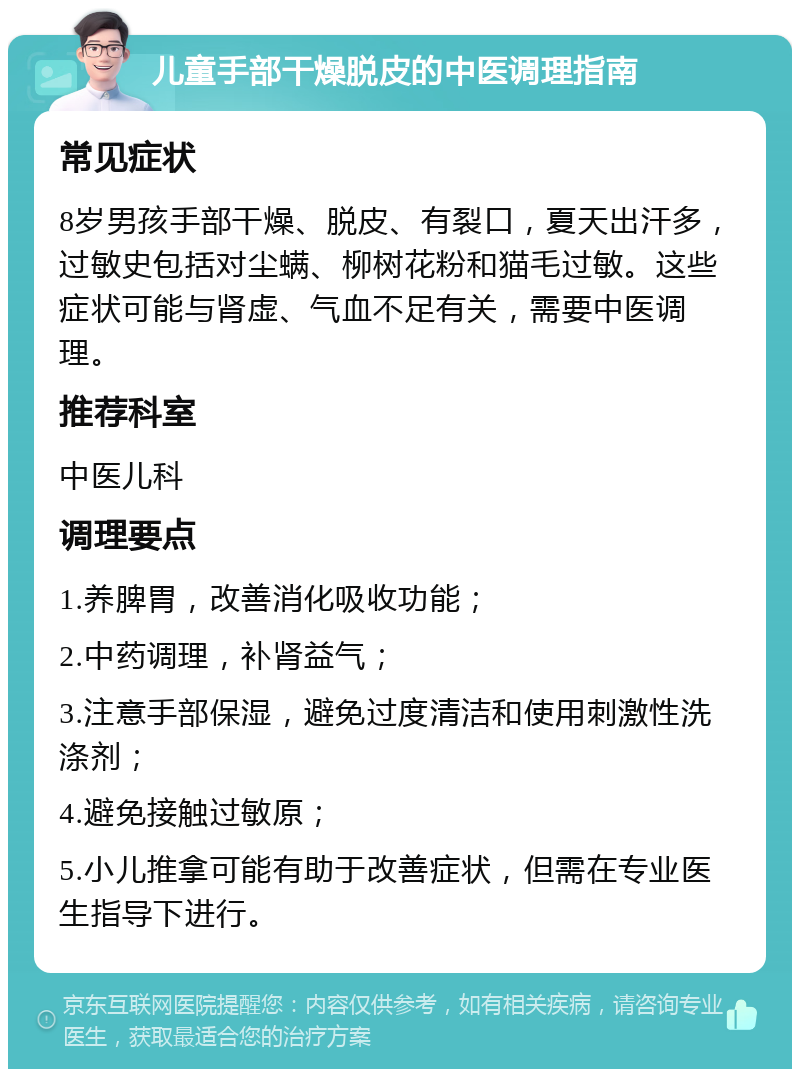 儿童手部干燥脱皮的中医调理指南 常见症状 8岁男孩手部干燥、脱皮、有裂口，夏天出汗多，过敏史包括对尘螨、柳树花粉和猫毛过敏。这些症状可能与肾虚、气血不足有关，需要中医调理。 推荐科室 中医儿科 调理要点 1.养脾胃，改善消化吸收功能； 2.中药调理，补肾益气； 3.注意手部保湿，避免过度清洁和使用刺激性洗涤剂； 4.避免接触过敏原； 5.小儿推拿可能有助于改善症状，但需在专业医生指导下进行。