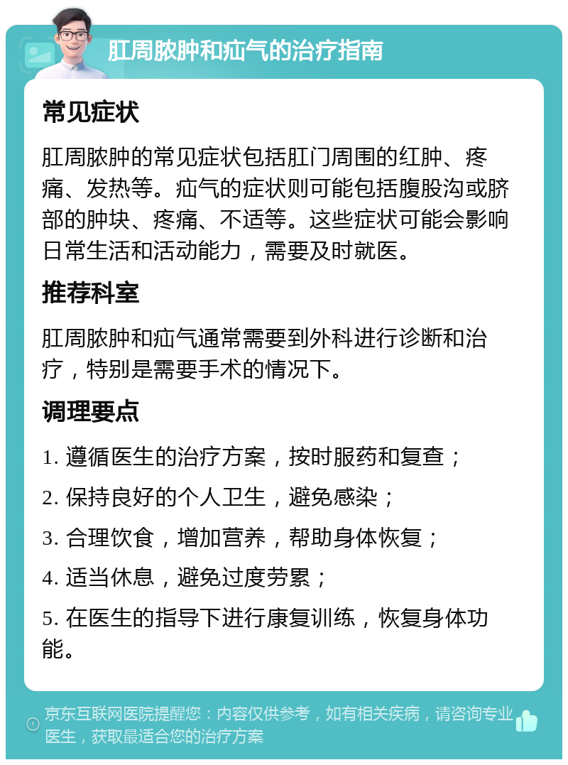 肛周脓肿和疝气的治疗指南 常见症状 肛周脓肿的常见症状包括肛门周围的红肿、疼痛、发热等。疝气的症状则可能包括腹股沟或脐部的肿块、疼痛、不适等。这些症状可能会影响日常生活和活动能力，需要及时就医。 推荐科室 肛周脓肿和疝气通常需要到外科进行诊断和治疗，特别是需要手术的情况下。 调理要点 1. 遵循医生的治疗方案，按时服药和复查； 2. 保持良好的个人卫生，避免感染； 3. 合理饮食，增加营养，帮助身体恢复； 4. 适当休息，避免过度劳累； 5. 在医生的指导下进行康复训练，恢复身体功能。