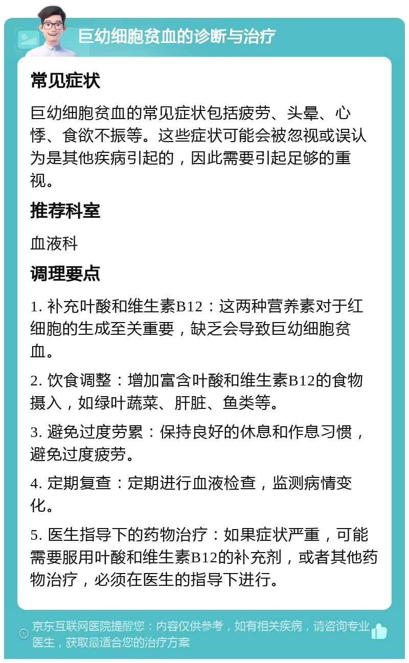 巨幼细胞贫血的诊断与治疗 常见症状 巨幼细胞贫血的常见症状包括疲劳、头晕、心悸、食欲不振等。这些症状可能会被忽视或误认为是其他疾病引起的，因此需要引起足够的重视。 推荐科室 血液科 调理要点 1. 补充叶酸和维生素B12：这两种营养素对于红细胞的生成至关重要，缺乏会导致巨幼细胞贫血。 2. 饮食调整：增加富含叶酸和维生素B12的食物摄入，如绿叶蔬菜、肝脏、鱼类等。 3. 避免过度劳累：保持良好的休息和作息习惯，避免过度疲劳。 4. 定期复查：定期进行血液检查，监测病情变化。 5. 医生指导下的药物治疗：如果症状严重，可能需要服用叶酸和维生素B12的补充剂，或者其他药物治疗，必须在医生的指导下进行。