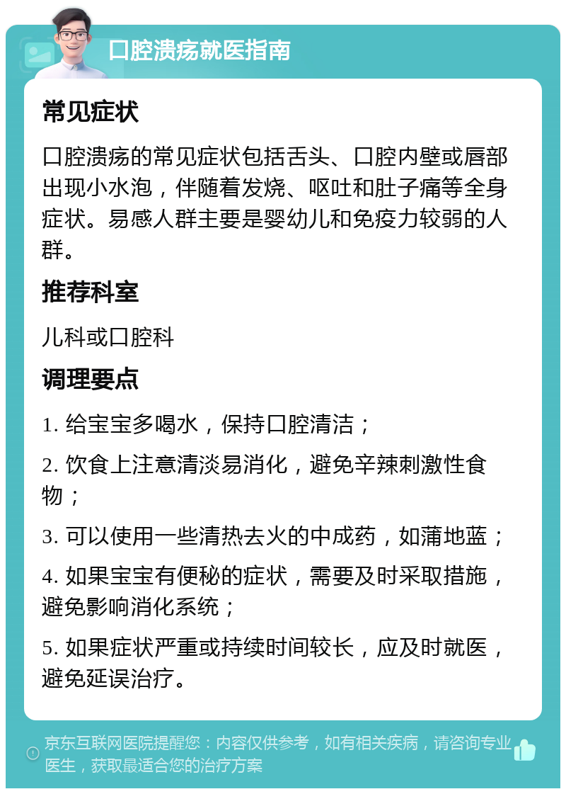 口腔溃疡就医指南 常见症状 口腔溃疡的常见症状包括舌头、口腔内壁或唇部出现小水泡，伴随着发烧、呕吐和肚子痛等全身症状。易感人群主要是婴幼儿和免疫力较弱的人群。 推荐科室 儿科或口腔科 调理要点 1. 给宝宝多喝水，保持口腔清洁； 2. 饮食上注意清淡易消化，避免辛辣刺激性食物； 3. 可以使用一些清热去火的中成药，如蒲地蓝； 4. 如果宝宝有便秘的症状，需要及时采取措施，避免影响消化系统； 5. 如果症状严重或持续时间较长，应及时就医，避免延误治疗。