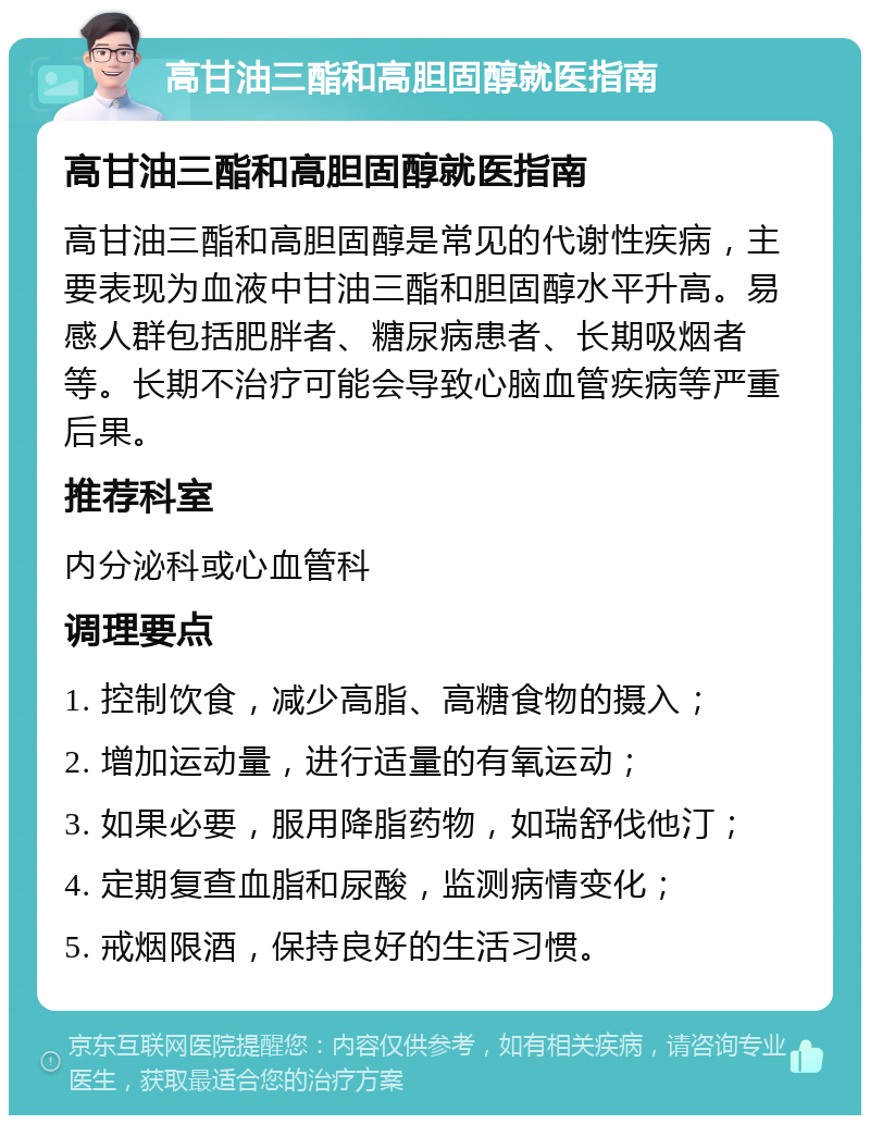 高甘油三酯和高胆固醇就医指南 高甘油三酯和高胆固醇就医指南 高甘油三酯和高胆固醇是常见的代谢性疾病，主要表现为血液中甘油三酯和胆固醇水平升高。易感人群包括肥胖者、糖尿病患者、长期吸烟者等。长期不治疗可能会导致心脑血管疾病等严重后果。 推荐科室 内分泌科或心血管科 调理要点 1. 控制饮食，减少高脂、高糖食物的摄入； 2. 增加运动量，进行适量的有氧运动； 3. 如果必要，服用降脂药物，如瑞舒伐他汀； 4. 定期复查血脂和尿酸，监测病情变化； 5. 戒烟限酒，保持良好的生活习惯。