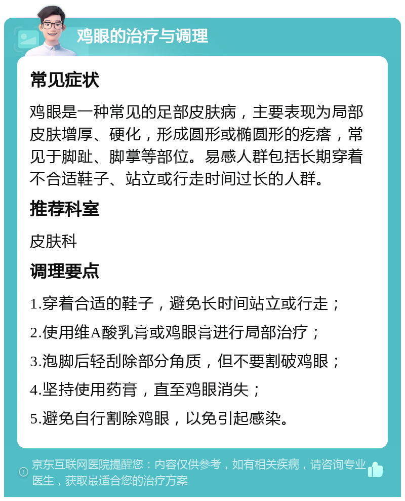 鸡眼的治疗与调理 常见症状 鸡眼是一种常见的足部皮肤病，主要表现为局部皮肤增厚、硬化，形成圆形或椭圆形的疙瘩，常见于脚趾、脚掌等部位。易感人群包括长期穿着不合适鞋子、站立或行走时间过长的人群。 推荐科室 皮肤科 调理要点 1.穿着合适的鞋子，避免长时间站立或行走； 2.使用维A酸乳膏或鸡眼膏进行局部治疗； 3.泡脚后轻刮除部分角质，但不要割破鸡眼； 4.坚持使用药膏，直至鸡眼消失； 5.避免自行割除鸡眼，以免引起感染。