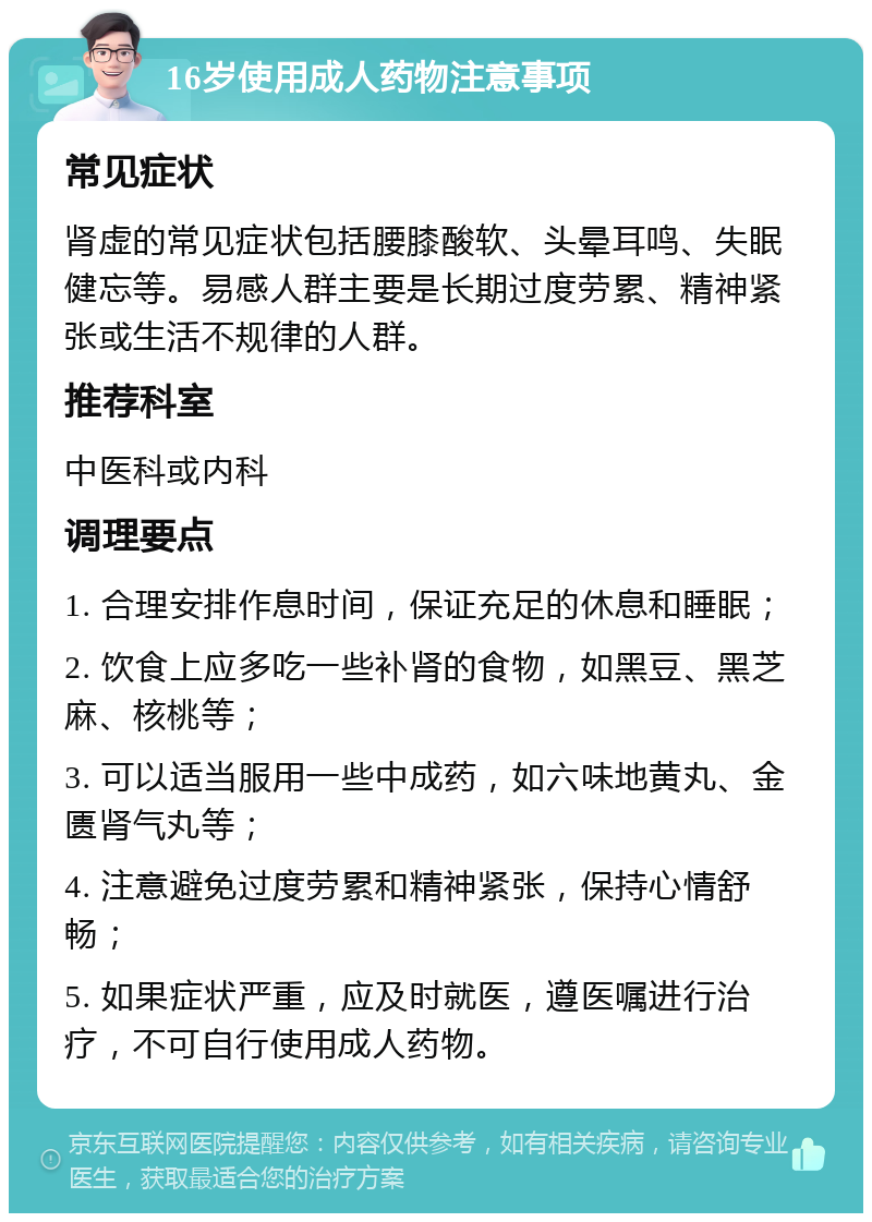 16岁使用成人药物注意事项 常见症状 肾虚的常见症状包括腰膝酸软、头晕耳鸣、失眠健忘等。易感人群主要是长期过度劳累、精神紧张或生活不规律的人群。 推荐科室 中医科或内科 调理要点 1. 合理安排作息时间，保证充足的休息和睡眠； 2. 饮食上应多吃一些补肾的食物，如黑豆、黑芝麻、核桃等； 3. 可以适当服用一些中成药，如六味地黄丸、金匮肾气丸等； 4. 注意避免过度劳累和精神紧张，保持心情舒畅； 5. 如果症状严重，应及时就医，遵医嘱进行治疗，不可自行使用成人药物。