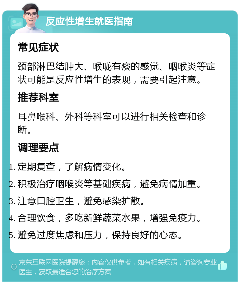 反应性增生就医指南 常见症状 颈部淋巴结肿大、喉咙有痰的感觉、咽喉炎等症状可能是反应性增生的表现，需要引起注意。 推荐科室 耳鼻喉科、外科等科室可以进行相关检查和诊断。 调理要点 定期复查，了解病情变化。 积极治疗咽喉炎等基础疾病，避免病情加重。 注意口腔卫生，避免感染扩散。 合理饮食，多吃新鲜蔬菜水果，增强免疫力。 避免过度焦虑和压力，保持良好的心态。