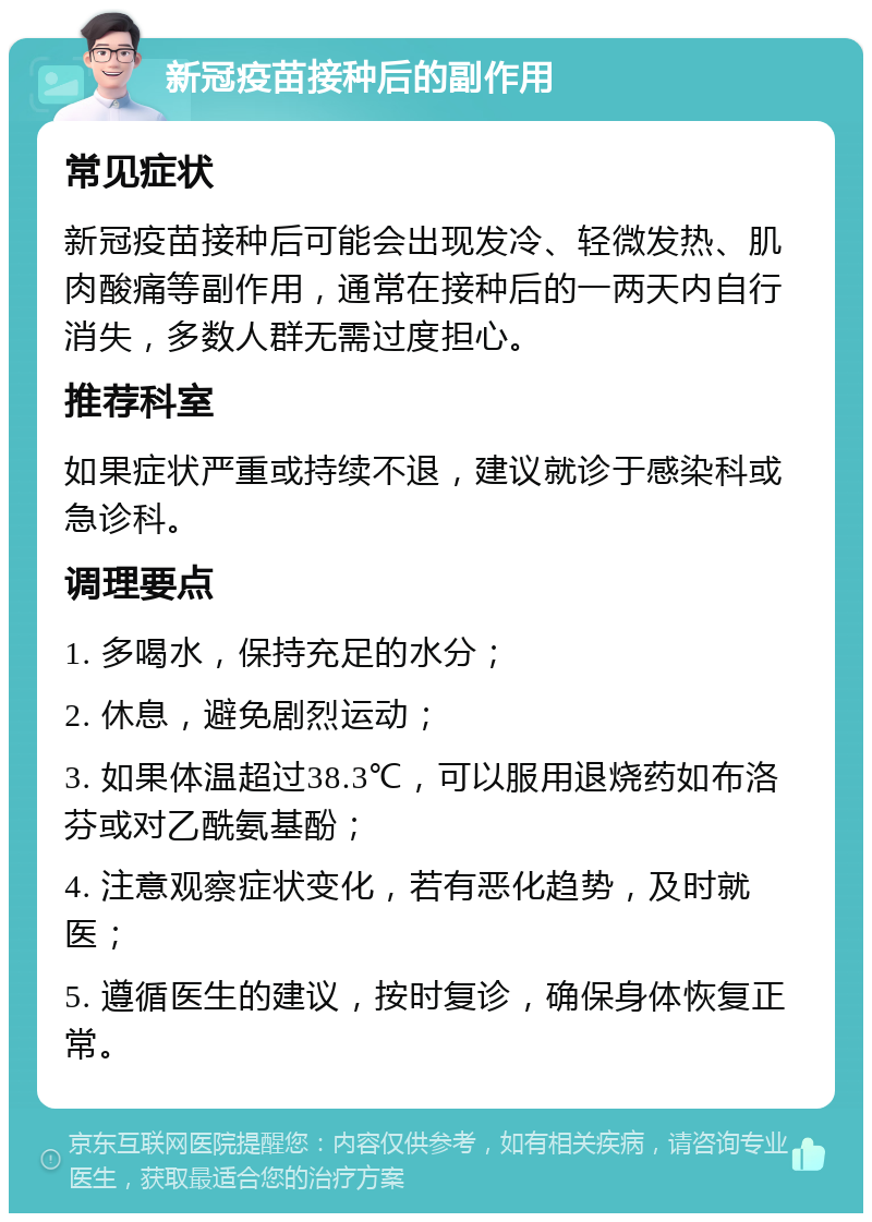 新冠疫苗接种后的副作用 常见症状 新冠疫苗接种后可能会出现发冷、轻微发热、肌肉酸痛等副作用，通常在接种后的一两天内自行消失，多数人群无需过度担心。 推荐科室 如果症状严重或持续不退，建议就诊于感染科或急诊科。 调理要点 1. 多喝水，保持充足的水分； 2. 休息，避免剧烈运动； 3. 如果体温超过38.3℃，可以服用退烧药如布洛芬或对乙酰氨基酚； 4. 注意观察症状变化，若有恶化趋势，及时就医； 5. 遵循医生的建议，按时复诊，确保身体恢复正常。