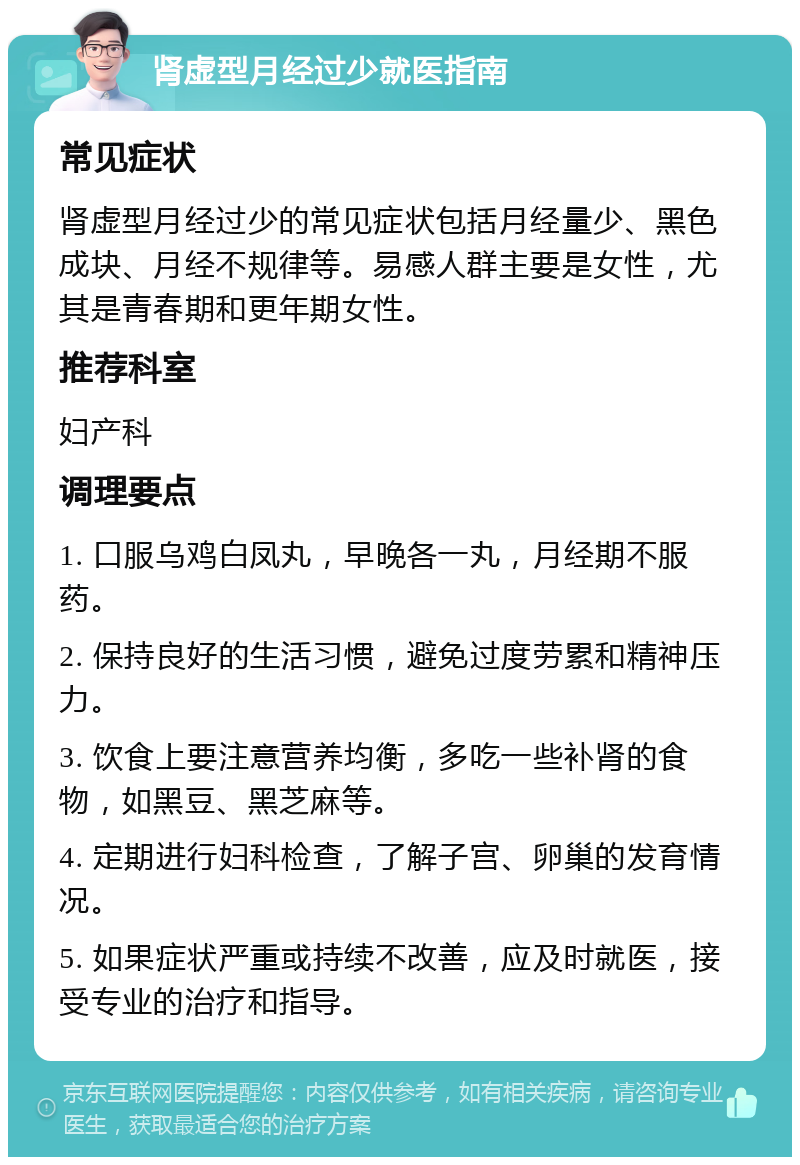 肾虚型月经过少就医指南 常见症状 肾虚型月经过少的常见症状包括月经量少、黑色成块、月经不规律等。易感人群主要是女性，尤其是青春期和更年期女性。 推荐科室 妇产科 调理要点 1. 口服乌鸡白凤丸，早晚各一丸，月经期不服药。 2. 保持良好的生活习惯，避免过度劳累和精神压力。 3. 饮食上要注意营养均衡，多吃一些补肾的食物，如黑豆、黑芝麻等。 4. 定期进行妇科检查，了解子宫、卵巢的发育情况。 5. 如果症状严重或持续不改善，应及时就医，接受专业的治疗和指导。