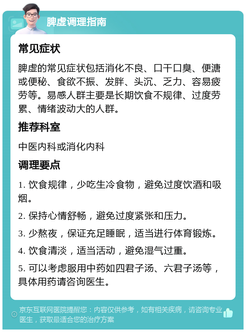 脾虚调理指南 常见症状 脾虚的常见症状包括消化不良、口干口臭、便溏或便秘、食欲不振、发胖、头沉、乏力、容易疲劳等。易感人群主要是长期饮食不规律、过度劳累、情绪波动大的人群。 推荐科室 中医内科或消化内科 调理要点 1. 饮食规律，少吃生冷食物，避免过度饮酒和吸烟。 2. 保持心情舒畅，避免过度紧张和压力。 3. 少熬夜，保证充足睡眠，适当进行体育锻炼。 4. 饮食清淡，适当活动，避免湿气过重。 5. 可以考虑服用中药如四君子汤、六君子汤等，具体用药请咨询医生。