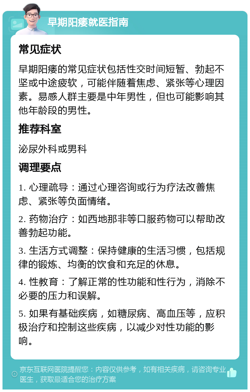 早期阳痿就医指南 常见症状 早期阳痿的常见症状包括性交时间短暂、勃起不坚或中途疲软，可能伴随着焦虑、紧张等心理因素。易感人群主要是中年男性，但也可能影响其他年龄段的男性。 推荐科室 泌尿外科或男科 调理要点 1. 心理疏导：通过心理咨询或行为疗法改善焦虑、紧张等负面情绪。 2. 药物治疗：如西地那非等口服药物可以帮助改善勃起功能。 3. 生活方式调整：保持健康的生活习惯，包括规律的锻炼、均衡的饮食和充足的休息。 4. 性教育：了解正常的性功能和性行为，消除不必要的压力和误解。 5. 如果有基础疾病，如糖尿病、高血压等，应积极治疗和控制这些疾病，以减少对性功能的影响。