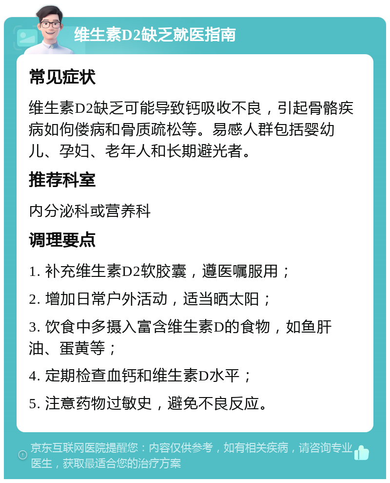 维生素D2缺乏就医指南 常见症状 维生素D2缺乏可能导致钙吸收不良，引起骨骼疾病如佝偻病和骨质疏松等。易感人群包括婴幼儿、孕妇、老年人和长期避光者。 推荐科室 内分泌科或营养科 调理要点 1. 补充维生素D2软胶囊，遵医嘱服用； 2. 增加日常户外活动，适当晒太阳； 3. 饮食中多摄入富含维生素D的食物，如鱼肝油、蛋黄等； 4. 定期检查血钙和维生素D水平； 5. 注意药物过敏史，避免不良反应。