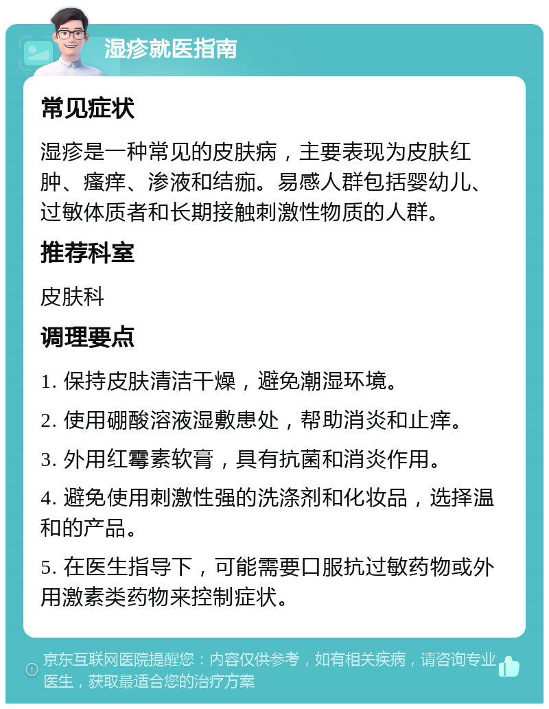 湿疹就医指南 常见症状 湿疹是一种常见的皮肤病，主要表现为皮肤红肿、瘙痒、渗液和结痂。易感人群包括婴幼儿、过敏体质者和长期接触刺激性物质的人群。 推荐科室 皮肤科 调理要点 1. 保持皮肤清洁干燥，避免潮湿环境。 2. 使用硼酸溶液湿敷患处，帮助消炎和止痒。 3. 外用红霉素软膏，具有抗菌和消炎作用。 4. 避免使用刺激性强的洗涤剂和化妆品，选择温和的产品。 5. 在医生指导下，可能需要口服抗过敏药物或外用激素类药物来控制症状。