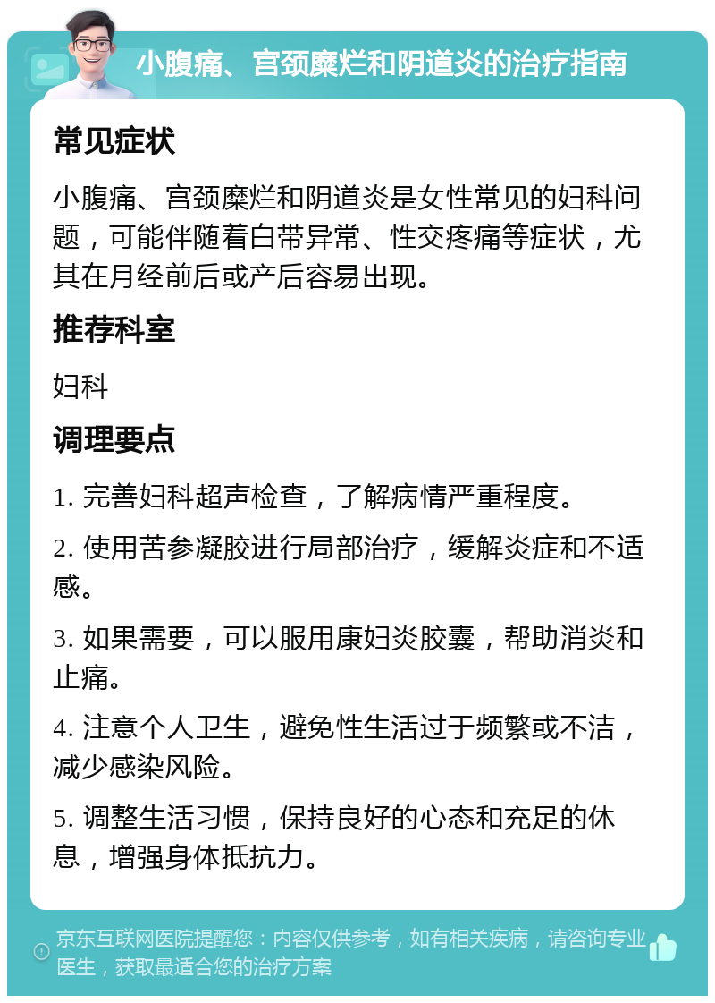 小腹痛、宫颈糜烂和阴道炎的治疗指南 常见症状 小腹痛、宫颈糜烂和阴道炎是女性常见的妇科问题，可能伴随着白带异常、性交疼痛等症状，尤其在月经前后或产后容易出现。 推荐科室 妇科 调理要点 1. 完善妇科超声检查，了解病情严重程度。 2. 使用苦参凝胶进行局部治疗，缓解炎症和不适感。 3. 如果需要，可以服用康妇炎胶囊，帮助消炎和止痛。 4. 注意个人卫生，避免性生活过于频繁或不洁，减少感染风险。 5. 调整生活习惯，保持良好的心态和充足的休息，增强身体抵抗力。