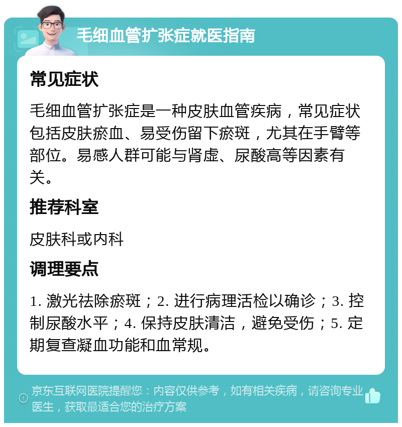 毛细血管扩张症就医指南 常见症状 毛细血管扩张症是一种皮肤血管疾病，常见症状包括皮肤瘀血、易受伤留下瘀斑，尤其在手臂等部位。易感人群可能与肾虚、尿酸高等因素有关。 推荐科室 皮肤科或内科 调理要点 1. 激光祛除瘀斑；2. 进行病理活检以确诊；3. 控制尿酸水平；4. 保持皮肤清洁，避免受伤；5. 定期复查凝血功能和血常规。