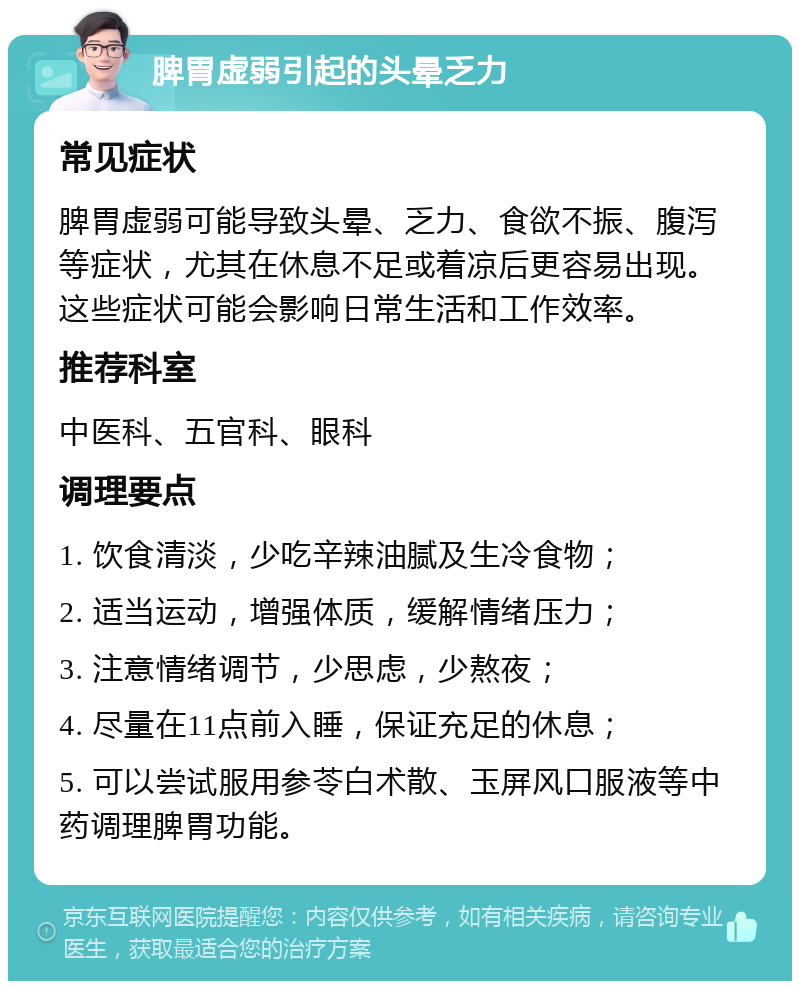 脾胃虚弱引起的头晕乏力 常见症状 脾胃虚弱可能导致头晕、乏力、食欲不振、腹泻等症状，尤其在休息不足或着凉后更容易出现。这些症状可能会影响日常生活和工作效率。 推荐科室 中医科、五官科、眼科 调理要点 1. 饮食清淡，少吃辛辣油腻及生冷食物； 2. 适当运动，增强体质，缓解情绪压力； 3. 注意情绪调节，少思虑，少熬夜； 4. 尽量在11点前入睡，保证充足的休息； 5. 可以尝试服用参苓白术散、玉屏风口服液等中药调理脾胃功能。