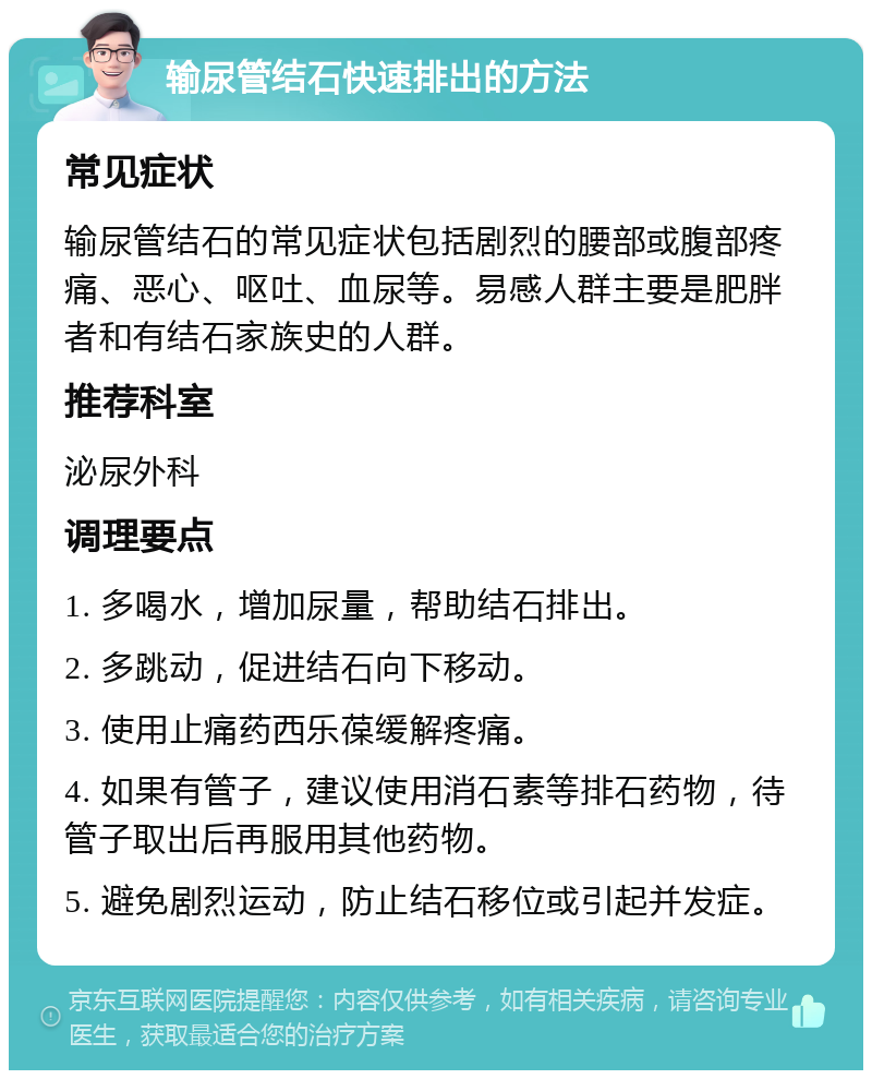 输尿管结石快速排出的方法 常见症状 输尿管结石的常见症状包括剧烈的腰部或腹部疼痛、恶心、呕吐、血尿等。易感人群主要是肥胖者和有结石家族史的人群。 推荐科室 泌尿外科 调理要点 1. 多喝水，增加尿量，帮助结石排出。 2. 多跳动，促进结石向下移动。 3. 使用止痛药西乐葆缓解疼痛。 4. 如果有管子，建议使用消石素等排石药物，待管子取出后再服用其他药物。 5. 避免剧烈运动，防止结石移位或引起并发症。