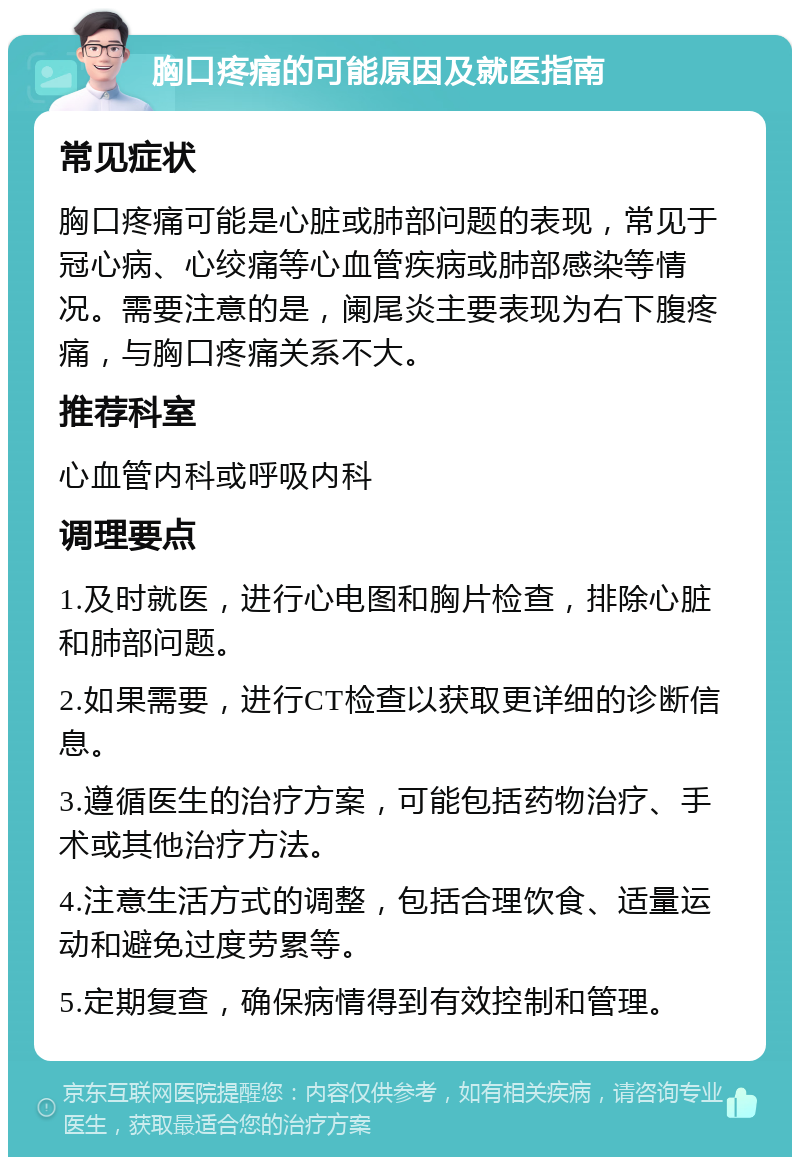 胸口疼痛的可能原因及就医指南 常见症状 胸口疼痛可能是心脏或肺部问题的表现，常见于冠心病、心绞痛等心血管疾病或肺部感染等情况。需要注意的是，阑尾炎主要表现为右下腹疼痛，与胸口疼痛关系不大。 推荐科室 心血管内科或呼吸内科 调理要点 1.及时就医，进行心电图和胸片检查，排除心脏和肺部问题。 2.如果需要，进行CT检查以获取更详细的诊断信息。 3.遵循医生的治疗方案，可能包括药物治疗、手术或其他治疗方法。 4.注意生活方式的调整，包括合理饮食、适量运动和避免过度劳累等。 5.定期复查，确保病情得到有效控制和管理。