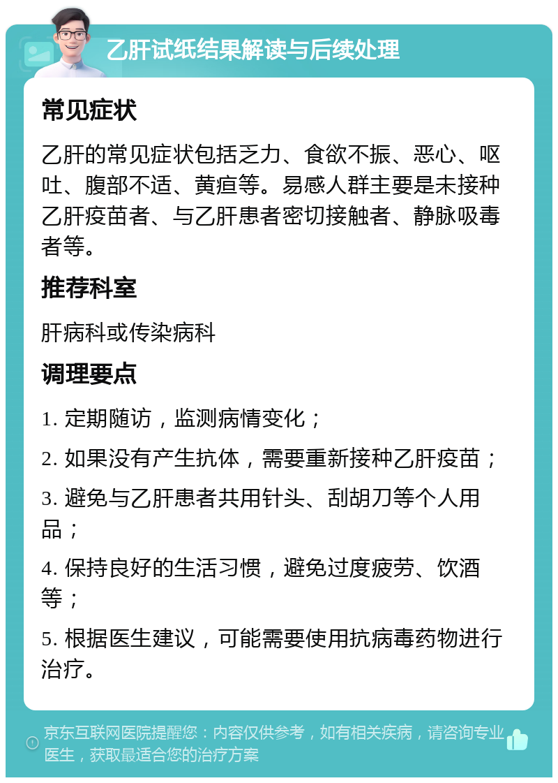 乙肝试纸结果解读与后续处理 常见症状 乙肝的常见症状包括乏力、食欲不振、恶心、呕吐、腹部不适、黄疸等。易感人群主要是未接种乙肝疫苗者、与乙肝患者密切接触者、静脉吸毒者等。 推荐科室 肝病科或传染病科 调理要点 1. 定期随访，监测病情变化； 2. 如果没有产生抗体，需要重新接种乙肝疫苗； 3. 避免与乙肝患者共用针头、刮胡刀等个人用品； 4. 保持良好的生活习惯，避免过度疲劳、饮酒等； 5. 根据医生建议，可能需要使用抗病毒药物进行治疗。