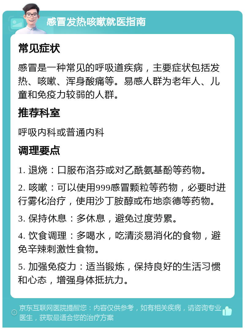 感冒发热咳嗽就医指南 常见症状 感冒是一种常见的呼吸道疾病，主要症状包括发热、咳嗽、浑身酸痛等。易感人群为老年人、儿童和免疫力较弱的人群。 推荐科室 呼吸内科或普通内科 调理要点 1. 退烧：口服布洛芬或对乙酰氨基酚等药物。 2. 咳嗽：可以使用999感冒颗粒等药物，必要时进行雾化治疗，使用沙丁胺醇或布地奈德等药物。 3. 保持休息：多休息，避免过度劳累。 4. 饮食调理：多喝水，吃清淡易消化的食物，避免辛辣刺激性食物。 5. 加强免疫力：适当锻炼，保持良好的生活习惯和心态，增强身体抵抗力。