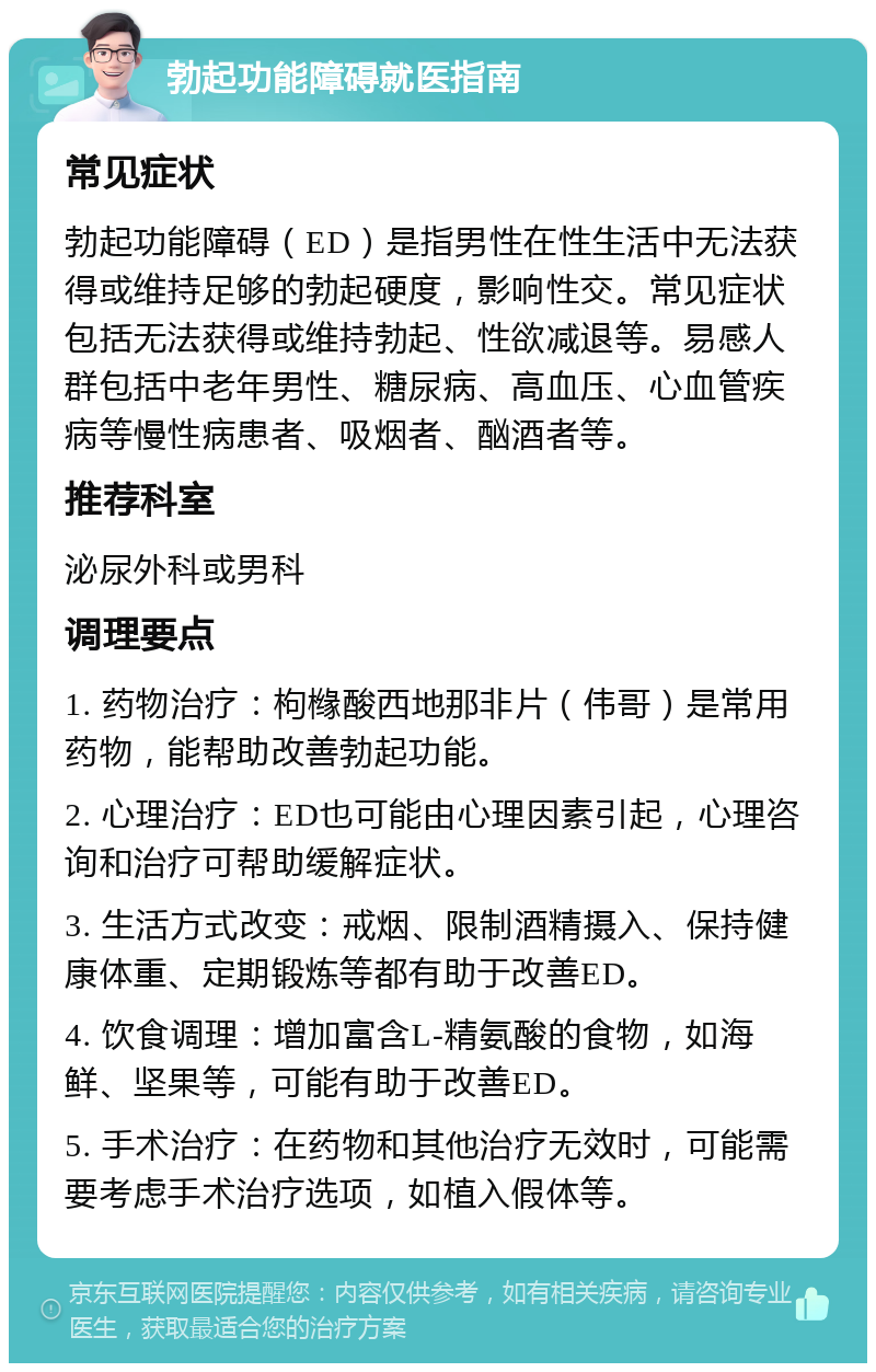 勃起功能障碍就医指南 常见症状 勃起功能障碍（ED）是指男性在性生活中无法获得或维持足够的勃起硬度，影响性交。常见症状包括无法获得或维持勃起、性欲减退等。易感人群包括中老年男性、糖尿病、高血压、心血管疾病等慢性病患者、吸烟者、酗酒者等。 推荐科室 泌尿外科或男科 调理要点 1. 药物治疗：枸橼酸西地那非片（伟哥）是常用药物，能帮助改善勃起功能。 2. 心理治疗：ED也可能由心理因素引起，心理咨询和治疗可帮助缓解症状。 3. 生活方式改变：戒烟、限制酒精摄入、保持健康体重、定期锻炼等都有助于改善ED。 4. 饮食调理：增加富含L-精氨酸的食物，如海鲜、坚果等，可能有助于改善ED。 5. 手术治疗：在药物和其他治疗无效时，可能需要考虑手术治疗选项，如植入假体等。