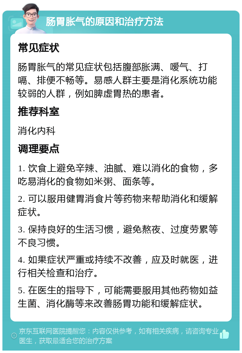 肠胃胀气的原因和治疗方法 常见症状 肠胃胀气的常见症状包括腹部胀满、嗳气、打嗝、排便不畅等。易感人群主要是消化系统功能较弱的人群，例如脾虚胃热的患者。 推荐科室 消化内科 调理要点 1. 饮食上避免辛辣、油腻、难以消化的食物，多吃易消化的食物如米粥、面条等。 2. 可以服用健胃消食片等药物来帮助消化和缓解症状。 3. 保持良好的生活习惯，避免熬夜、过度劳累等不良习惯。 4. 如果症状严重或持续不改善，应及时就医，进行相关检查和治疗。 5. 在医生的指导下，可能需要服用其他药物如益生菌、消化酶等来改善肠胃功能和缓解症状。