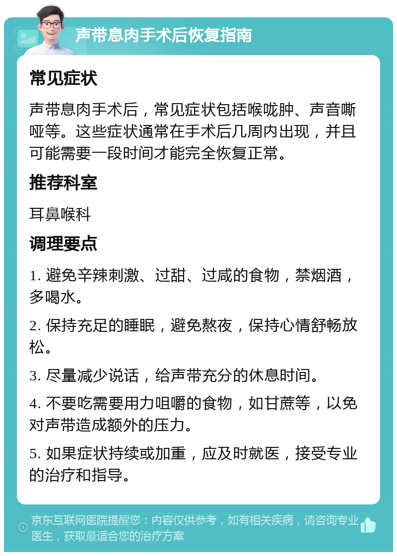 声带息肉手术后恢复指南 常见症状 声带息肉手术后，常见症状包括喉咙肿、声音嘶哑等。这些症状通常在手术后几周内出现，并且可能需要一段时间才能完全恢复正常。 推荐科室 耳鼻喉科 调理要点 1. 避免辛辣刺激、过甜、过咸的食物，禁烟酒，多喝水。 2. 保持充足的睡眠，避免熬夜，保持心情舒畅放松。 3. 尽量减少说话，给声带充分的休息时间。 4. 不要吃需要用力咀嚼的食物，如甘蔗等，以免对声带造成额外的压力。 5. 如果症状持续或加重，应及时就医，接受专业的治疗和指导。