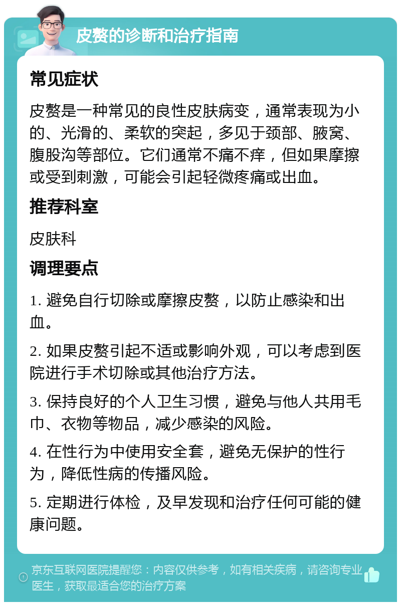 皮赘的诊断和治疗指南 常见症状 皮赘是一种常见的良性皮肤病变，通常表现为小的、光滑的、柔软的突起，多见于颈部、腋窝、腹股沟等部位。它们通常不痛不痒，但如果摩擦或受到刺激，可能会引起轻微疼痛或出血。 推荐科室 皮肤科 调理要点 1. 避免自行切除或摩擦皮赘，以防止感染和出血。 2. 如果皮赘引起不适或影响外观，可以考虑到医院进行手术切除或其他治疗方法。 3. 保持良好的个人卫生习惯，避免与他人共用毛巾、衣物等物品，减少感染的风险。 4. 在性行为中使用安全套，避免无保护的性行为，降低性病的传播风险。 5. 定期进行体检，及早发现和治疗任何可能的健康问题。