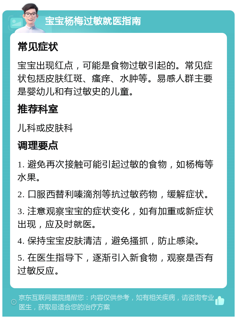 宝宝杨梅过敏就医指南 常见症状 宝宝出现红点，可能是食物过敏引起的。常见症状包括皮肤红斑、瘙痒、水肿等。易感人群主要是婴幼儿和有过敏史的儿童。 推荐科室 儿科或皮肤科 调理要点 1. 避免再次接触可能引起过敏的食物，如杨梅等水果。 2. 口服西替利嗪滴剂等抗过敏药物，缓解症状。 3. 注意观察宝宝的症状变化，如有加重或新症状出现，应及时就医。 4. 保持宝宝皮肤清洁，避免搔抓，防止感染。 5. 在医生指导下，逐渐引入新食物，观察是否有过敏反应。