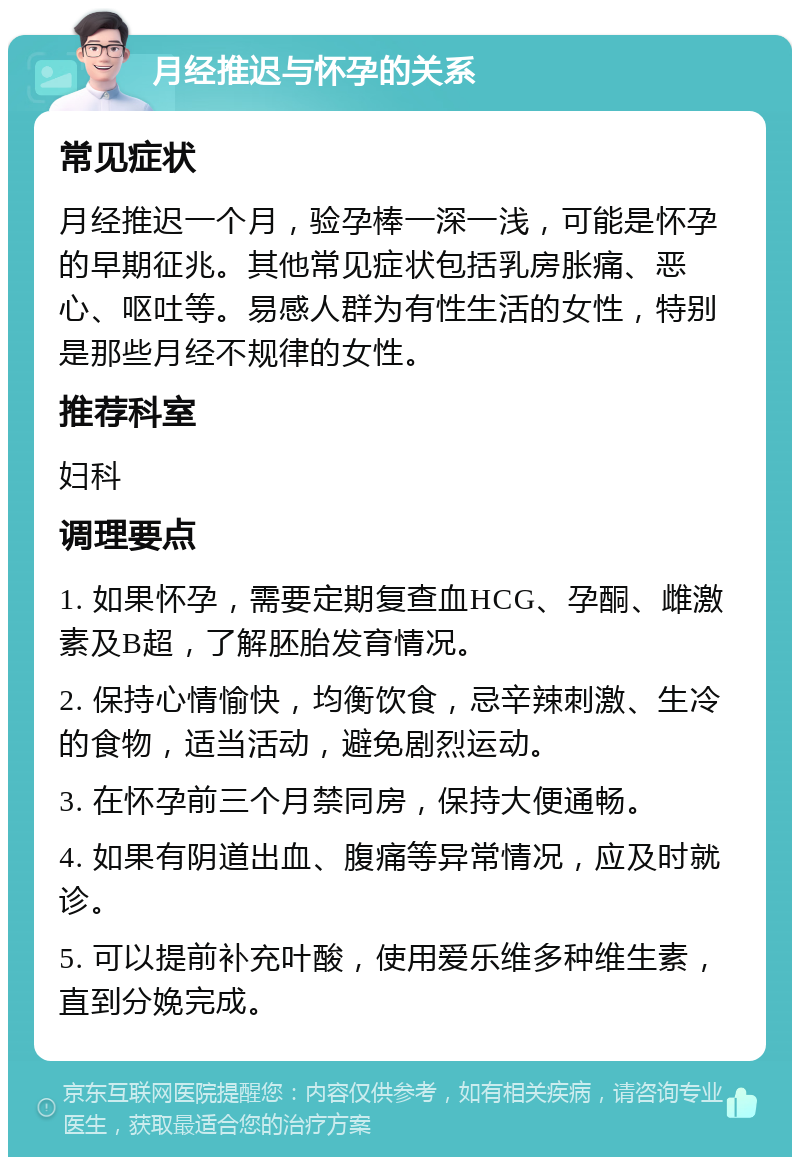 月经推迟与怀孕的关系 常见症状 月经推迟一个月，验孕棒一深一浅，可能是怀孕的早期征兆。其他常见症状包括乳房胀痛、恶心、呕吐等。易感人群为有性生活的女性，特别是那些月经不规律的女性。 推荐科室 妇科 调理要点 1. 如果怀孕，需要定期复查血HCG、孕酮、雌激素及B超，了解胚胎发育情况。 2. 保持心情愉快，均衡饮食，忌辛辣刺激、生冷的食物，适当活动，避免剧烈运动。 3. 在怀孕前三个月禁同房，保持大便通畅。 4. 如果有阴道出血、腹痛等异常情况，应及时就诊。 5. 可以提前补充叶酸，使用爱乐维多种维生素，直到分娩完成。