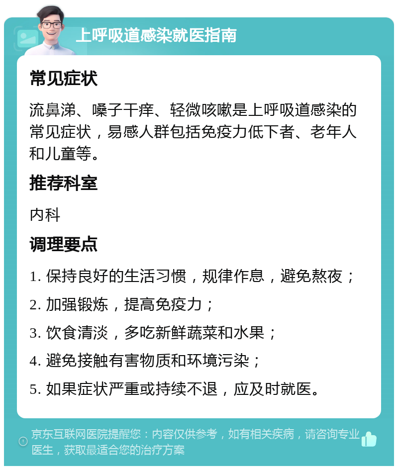 上呼吸道感染就医指南 常见症状 流鼻涕、嗓子干痒、轻微咳嗽是上呼吸道感染的常见症状，易感人群包括免疫力低下者、老年人和儿童等。 推荐科室 内科 调理要点 1. 保持良好的生活习惯，规律作息，避免熬夜； 2. 加强锻炼，提高免疫力； 3. 饮食清淡，多吃新鲜蔬菜和水果； 4. 避免接触有害物质和环境污染； 5. 如果症状严重或持续不退，应及时就医。