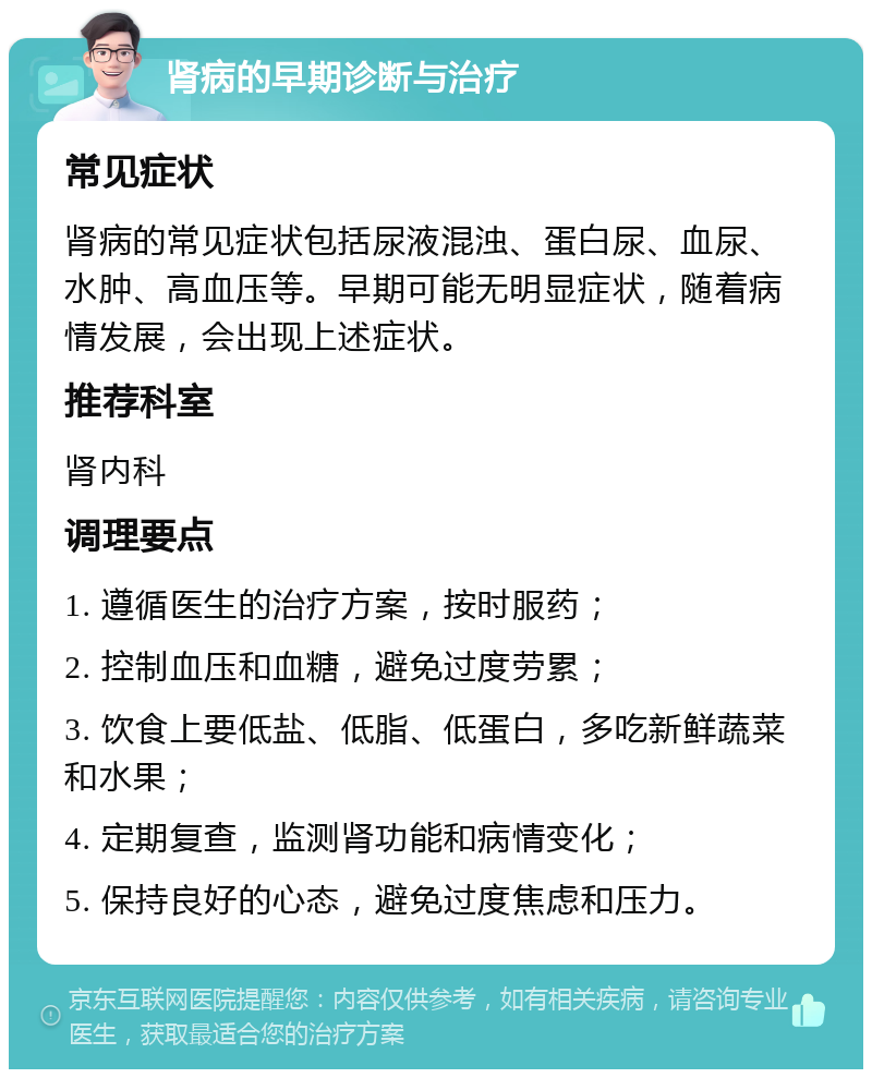 肾病的早期诊断与治疗 常见症状 肾病的常见症状包括尿液混浊、蛋白尿、血尿、水肿、高血压等。早期可能无明显症状，随着病情发展，会出现上述症状。 推荐科室 肾内科 调理要点 1. 遵循医生的治疗方案，按时服药； 2. 控制血压和血糖，避免过度劳累； 3. 饮食上要低盐、低脂、低蛋白，多吃新鲜蔬菜和水果； 4. 定期复查，监测肾功能和病情变化； 5. 保持良好的心态，避免过度焦虑和压力。