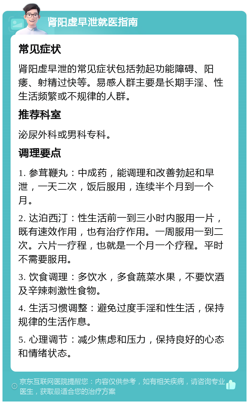 肾阳虚早泄就医指南 常见症状 肾阳虚早泄的常见症状包括勃起功能障碍、阳痿、射精过快等。易感人群主要是长期手淫、性生活频繁或不规律的人群。 推荐科室 泌尿外科或男科专科。 调理要点 1. 参茸鞭丸：中成药，能调理和改善勃起和早泄，一天二次，饭后服用，连续半个月到一个月。 2. 达泊西汀：性生活前一到三小时内服用一片，既有速效作用，也有治疗作用。一周服用一到二次。六片一疗程，也就是一个月一个疗程。平时不需要服用。 3. 饮食调理：多饮水，多食蔬菜水果，不要饮酒及辛辣刺激性食物。 4. 生活习惯调整：避免过度手淫和性生活，保持规律的生活作息。 5. 心理调节：减少焦虑和压力，保持良好的心态和情绪状态。