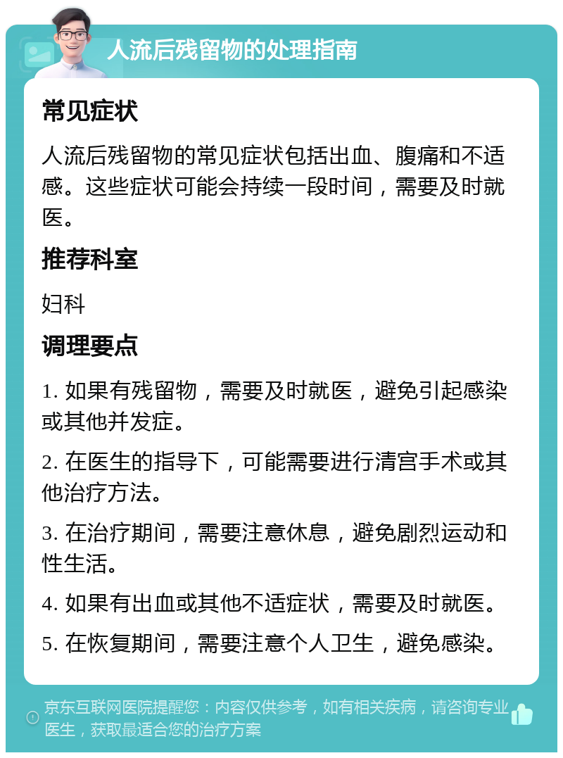 人流后残留物的处理指南 常见症状 人流后残留物的常见症状包括出血、腹痛和不适感。这些症状可能会持续一段时间，需要及时就医。 推荐科室 妇科 调理要点 1. 如果有残留物，需要及时就医，避免引起感染或其他并发症。 2. 在医生的指导下，可能需要进行清宫手术或其他治疗方法。 3. 在治疗期间，需要注意休息，避免剧烈运动和性生活。 4. 如果有出血或其他不适症状，需要及时就医。 5. 在恢复期间，需要注意个人卫生，避免感染。