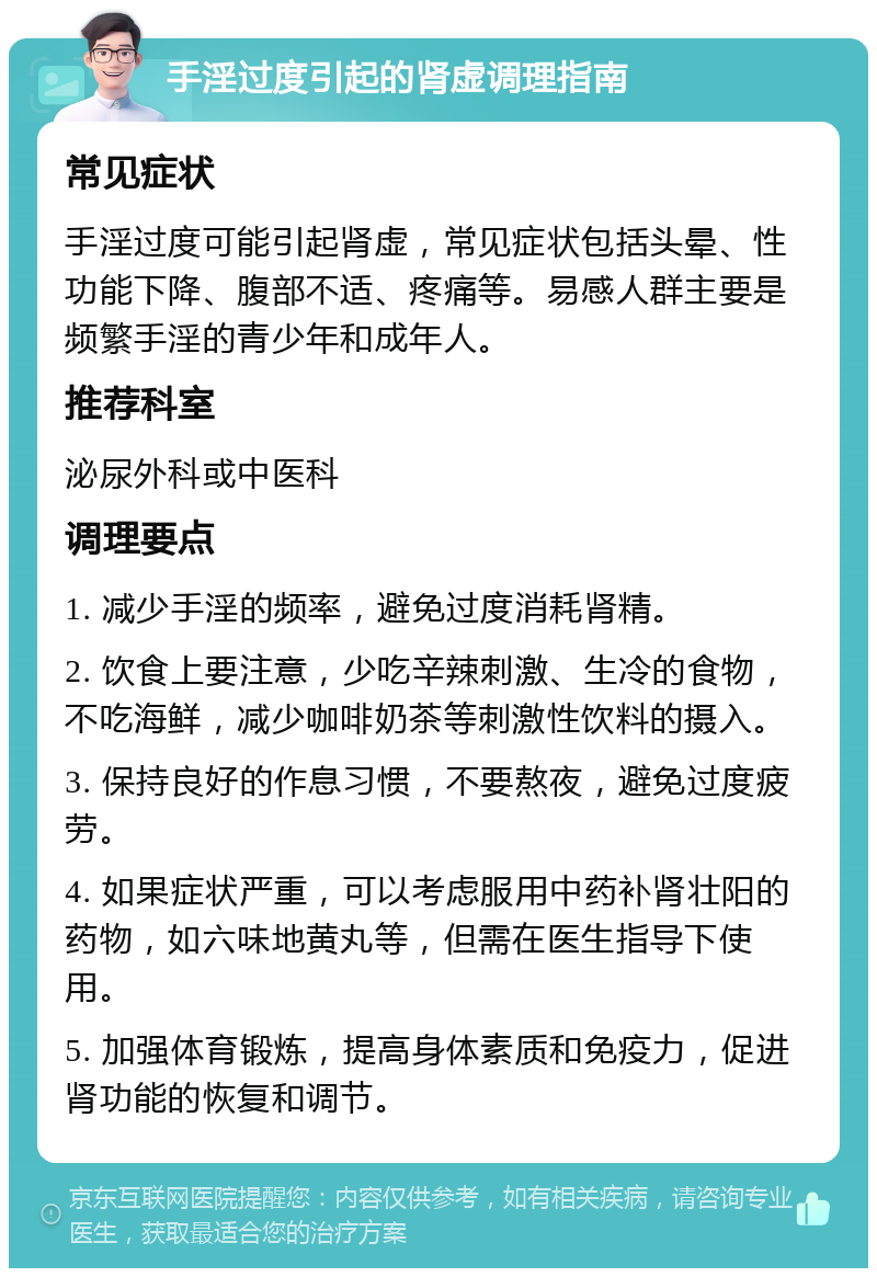 手淫过度引起的肾虚调理指南 常见症状 手淫过度可能引起肾虚，常见症状包括头晕、性功能下降、腹部不适、疼痛等。易感人群主要是频繁手淫的青少年和成年人。 推荐科室 泌尿外科或中医科 调理要点 1. 减少手淫的频率，避免过度消耗肾精。 2. 饮食上要注意，少吃辛辣刺激、生冷的食物，不吃海鲜，减少咖啡奶茶等刺激性饮料的摄入。 3. 保持良好的作息习惯，不要熬夜，避免过度疲劳。 4. 如果症状严重，可以考虑服用中药补肾壮阳的药物，如六味地黄丸等，但需在医生指导下使用。 5. 加强体育锻炼，提高身体素质和免疫力，促进肾功能的恢复和调节。