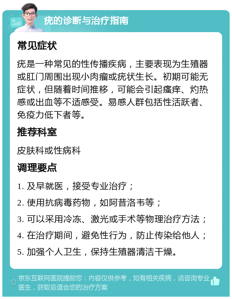 疣的诊断与治疗指南 常见症状 疣是一种常见的性传播疾病，主要表现为生殖器或肛门周围出现小肉瘤或疣状生长。初期可能无症状，但随着时间推移，可能会引起瘙痒、灼热感或出血等不适感受。易感人群包括性活跃者、免疫力低下者等。 推荐科室 皮肤科或性病科 调理要点 1. 及早就医，接受专业治疗； 2. 使用抗病毒药物，如阿昔洛韦等； 3. 可以采用冷冻、激光或手术等物理治疗方法； 4. 在治疗期间，避免性行为，防止传染给他人； 5. 加强个人卫生，保持生殖器清洁干燥。