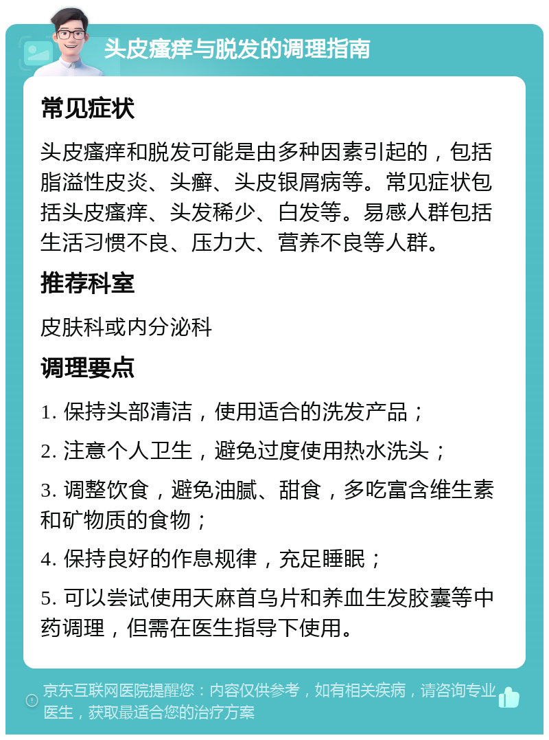 头皮瘙痒与脱发的调理指南 常见症状 头皮瘙痒和脱发可能是由多种因素引起的，包括脂溢性皮炎、头癣、头皮银屑病等。常见症状包括头皮瘙痒、头发稀少、白发等。易感人群包括生活习惯不良、压力大、营养不良等人群。 推荐科室 皮肤科或内分泌科 调理要点 1. 保持头部清洁，使用适合的洗发产品； 2. 注意个人卫生，避免过度使用热水洗头； 3. 调整饮食，避免油腻、甜食，多吃富含维生素和矿物质的食物； 4. 保持良好的作息规律，充足睡眠； 5. 可以尝试使用天麻首乌片和养血生发胶囊等中药调理，但需在医生指导下使用。