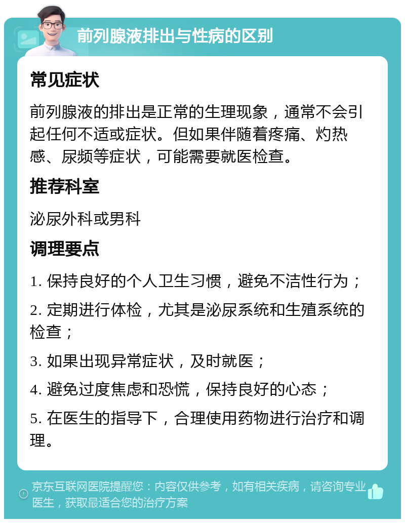 前列腺液排出与性病的区别 常见症状 前列腺液的排出是正常的生理现象，通常不会引起任何不适或症状。但如果伴随着疼痛、灼热感、尿频等症状，可能需要就医检查。 推荐科室 泌尿外科或男科 调理要点 1. 保持良好的个人卫生习惯，避免不洁性行为； 2. 定期进行体检，尤其是泌尿系统和生殖系统的检查； 3. 如果出现异常症状，及时就医； 4. 避免过度焦虑和恐慌，保持良好的心态； 5. 在医生的指导下，合理使用药物进行治疗和调理。