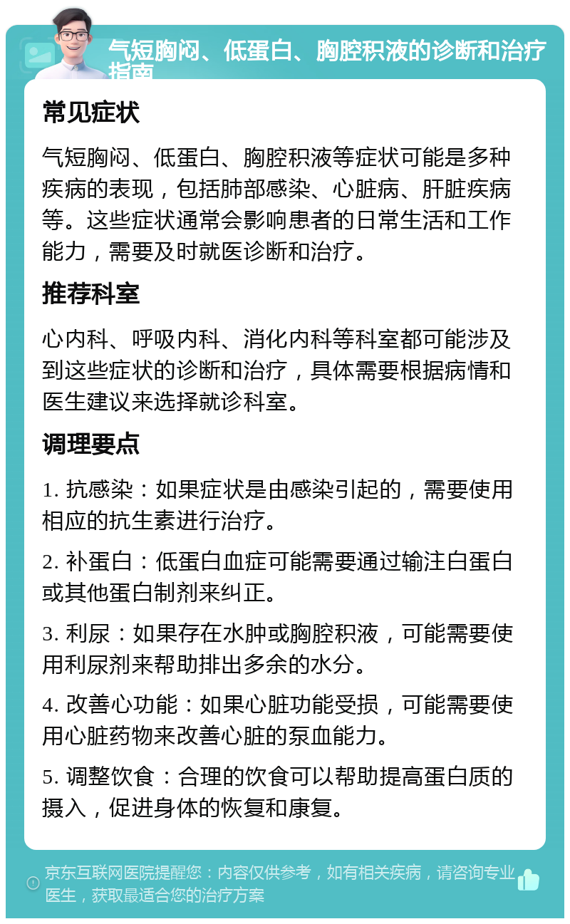 气短胸闷、低蛋白、胸腔积液的诊断和治疗指南 常见症状 气短胸闷、低蛋白、胸腔积液等症状可能是多种疾病的表现，包括肺部感染、心脏病、肝脏疾病等。这些症状通常会影响患者的日常生活和工作能力，需要及时就医诊断和治疗。 推荐科室 心内科、呼吸内科、消化内科等科室都可能涉及到这些症状的诊断和治疗，具体需要根据病情和医生建议来选择就诊科室。 调理要点 1. 抗感染：如果症状是由感染引起的，需要使用相应的抗生素进行治疗。 2. 补蛋白：低蛋白血症可能需要通过输注白蛋白或其他蛋白制剂来纠正。 3. 利尿：如果存在水肿或胸腔积液，可能需要使用利尿剂来帮助排出多余的水分。 4. 改善心功能：如果心脏功能受损，可能需要使用心脏药物来改善心脏的泵血能力。 5. 调整饮食：合理的饮食可以帮助提高蛋白质的摄入，促进身体的恢复和康复。