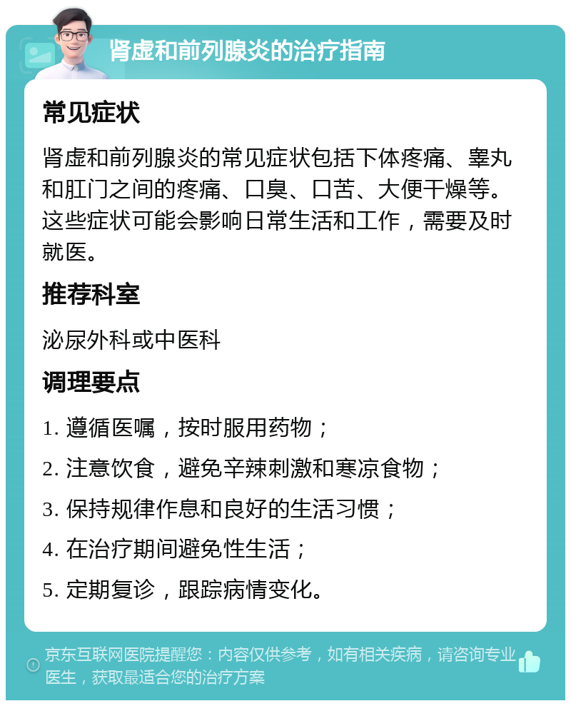 肾虚和前列腺炎的治疗指南 常见症状 肾虚和前列腺炎的常见症状包括下体疼痛、睾丸和肛门之间的疼痛、口臭、口苦、大便干燥等。这些症状可能会影响日常生活和工作，需要及时就医。 推荐科室 泌尿外科或中医科 调理要点 1. 遵循医嘱，按时服用药物； 2. 注意饮食，避免辛辣刺激和寒凉食物； 3. 保持规律作息和良好的生活习惯； 4. 在治疗期间避免性生活； 5. 定期复诊，跟踪病情变化。