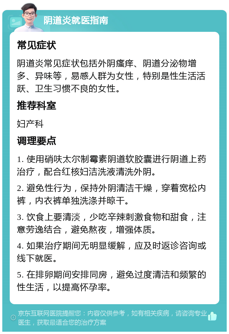 阴道炎就医指南 常见症状 阴道炎常见症状包括外阴瘙痒、阴道分泌物增多、异味等，易感人群为女性，特别是性生活活跃、卫生习惯不良的女性。 推荐科室 妇产科 调理要点 1. 使用硝呋太尔制霉素阴道软胶囊进行阴道上药治疗，配合红核妇洁洗液清洗外阴。 2. 避免性行为，保持外阴清洁干燥，穿着宽松内裤，内衣裤单独洗涤并晾干。 3. 饮食上要清淡，少吃辛辣刺激食物和甜食，注意劳逸结合，避免熬夜，增强体质。 4. 如果治疗期间无明显缓解，应及时返诊咨询或线下就医。 5. 在排卵期间安排同房，避免过度清洁和频繁的性生活，以提高怀孕率。