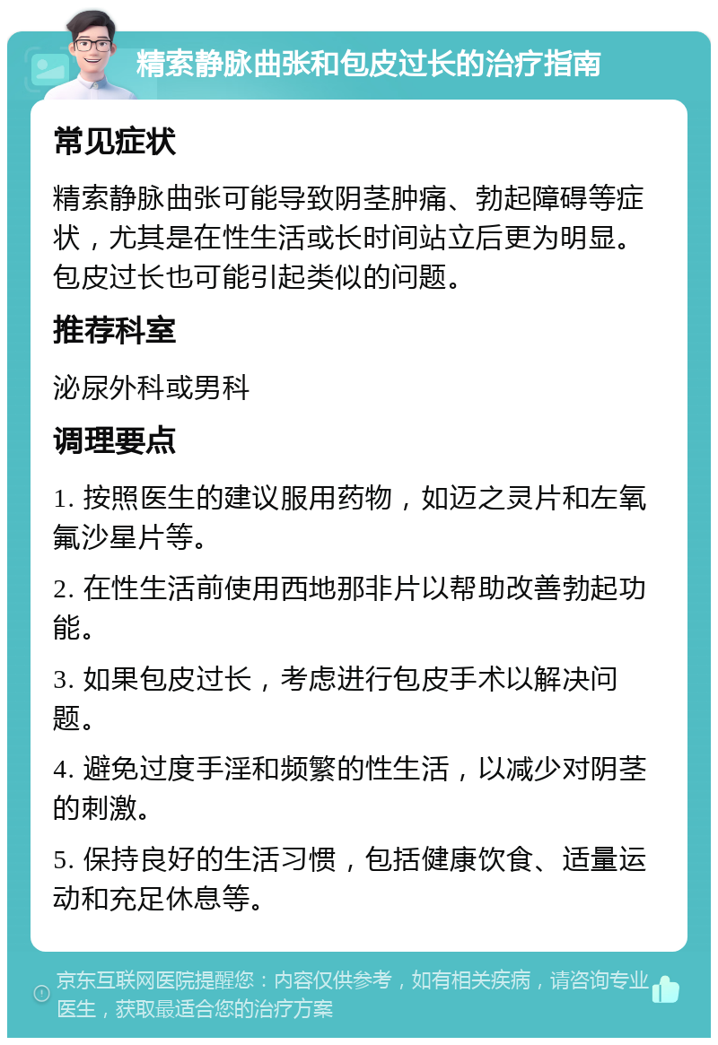 精索静脉曲张和包皮过长的治疗指南 常见症状 精索静脉曲张可能导致阴茎肿痛、勃起障碍等症状，尤其是在性生活或长时间站立后更为明显。包皮过长也可能引起类似的问题。 推荐科室 泌尿外科或男科 调理要点 1. 按照医生的建议服用药物，如迈之灵片和左氧氟沙星片等。 2. 在性生活前使用西地那非片以帮助改善勃起功能。 3. 如果包皮过长，考虑进行包皮手术以解决问题。 4. 避免过度手淫和频繁的性生活，以减少对阴茎的刺激。 5. 保持良好的生活习惯，包括健康饮食、适量运动和充足休息等。