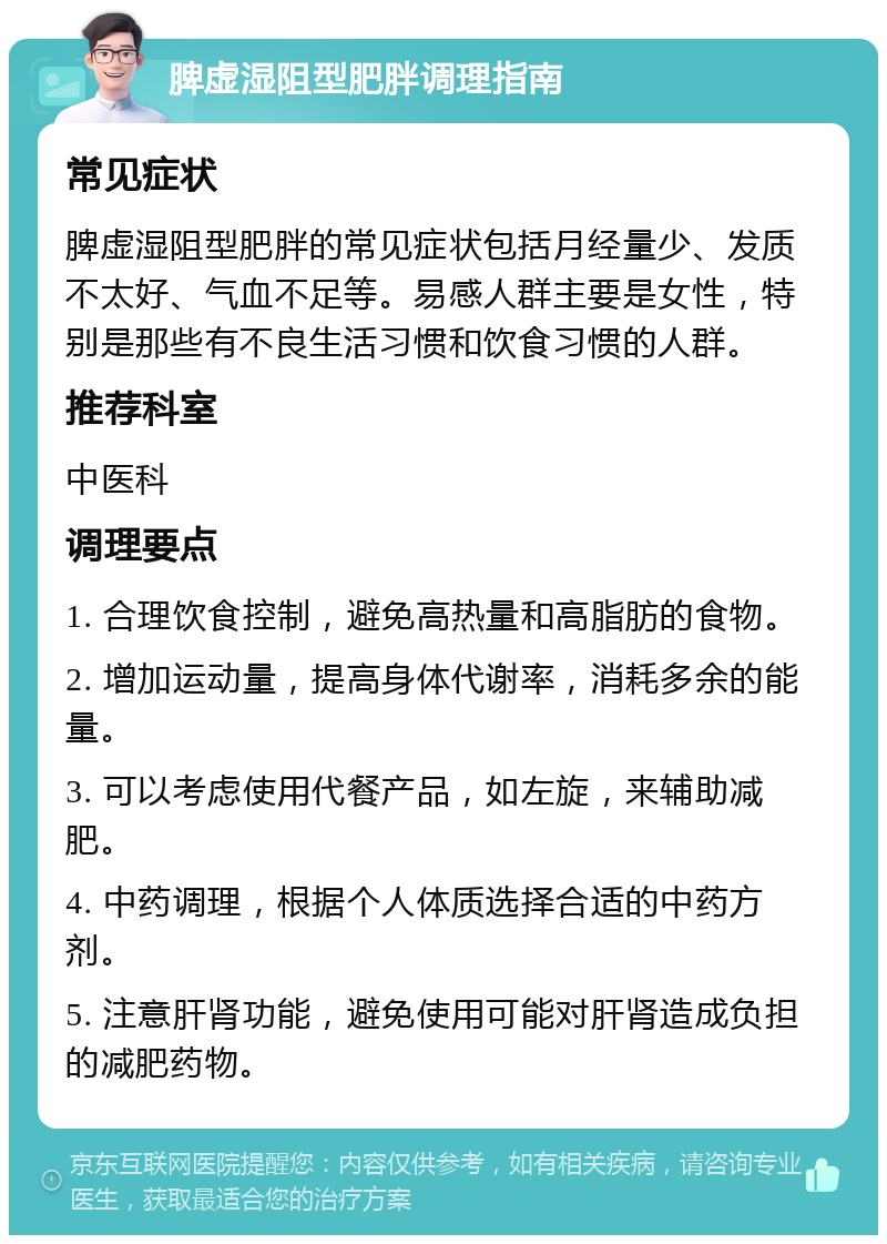 脾虚湿阻型肥胖调理指南 常见症状 脾虚湿阻型肥胖的常见症状包括月经量少、发质不太好、气血不足等。易感人群主要是女性，特别是那些有不良生活习惯和饮食习惯的人群。 推荐科室 中医科 调理要点 1. 合理饮食控制，避免高热量和高脂肪的食物。 2. 增加运动量，提高身体代谢率，消耗多余的能量。 3. 可以考虑使用代餐产品，如左旋，来辅助减肥。 4. 中药调理，根据个人体质选择合适的中药方剂。 5. 注意肝肾功能，避免使用可能对肝肾造成负担的减肥药物。