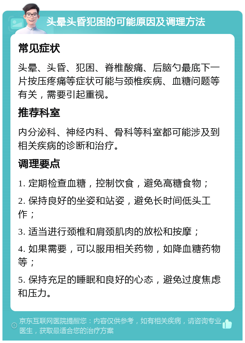 头晕头昏犯困的可能原因及调理方法 常见症状 头晕、头昏、犯困、脊椎酸痛、后脑勺最底下一片按压疼痛等症状可能与颈椎疾病、血糖问题等有关，需要引起重视。 推荐科室 内分泌科、神经内科、骨科等科室都可能涉及到相关疾病的诊断和治疗。 调理要点 1. 定期检查血糖，控制饮食，避免高糖食物； 2. 保持良好的坐姿和站姿，避免长时间低头工作； 3. 适当进行颈椎和肩颈肌肉的放松和按摩； 4. 如果需要，可以服用相关药物，如降血糖药物等； 5. 保持充足的睡眠和良好的心态，避免过度焦虑和压力。