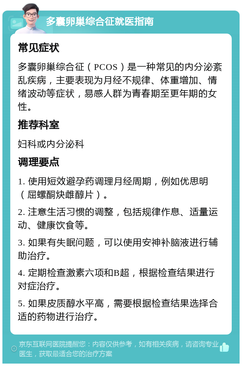 多囊卵巢综合征就医指南 常见症状 多囊卵巢综合征（PCOS）是一种常见的内分泌紊乱疾病，主要表现为月经不规律、体重增加、情绪波动等症状，易感人群为青春期至更年期的女性。 推荐科室 妇科或内分泌科 调理要点 1. 使用短效避孕药调理月经周期，例如优思明（屈螺酮炔雌醇片）。 2. 注意生活习惯的调整，包括规律作息、适量运动、健康饮食等。 3. 如果有失眠问题，可以使用安神补脑液进行辅助治疗。 4. 定期检查激素六项和B超，根据检查结果进行对症治疗。 5. 如果皮质醇水平高，需要根据检查结果选择合适的药物进行治疗。