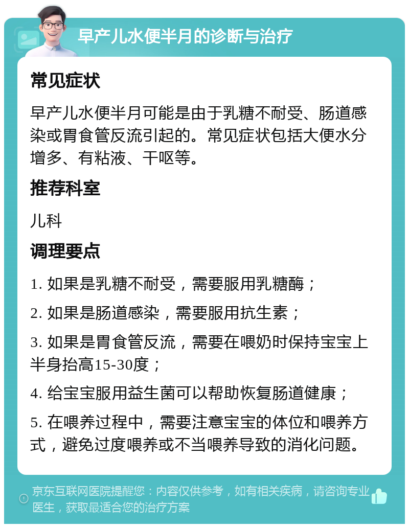 早产儿水便半月的诊断与治疗 常见症状 早产儿水便半月可能是由于乳糖不耐受、肠道感染或胃食管反流引起的。常见症状包括大便水分增多、有粘液、干呕等。 推荐科室 儿科 调理要点 1. 如果是乳糖不耐受，需要服用乳糖酶； 2. 如果是肠道感染，需要服用抗生素； 3. 如果是胃食管反流，需要在喂奶时保持宝宝上半身抬高15-30度； 4. 给宝宝服用益生菌可以帮助恢复肠道健康； 5. 在喂养过程中，需要注意宝宝的体位和喂养方式，避免过度喂养或不当喂养导致的消化问题。