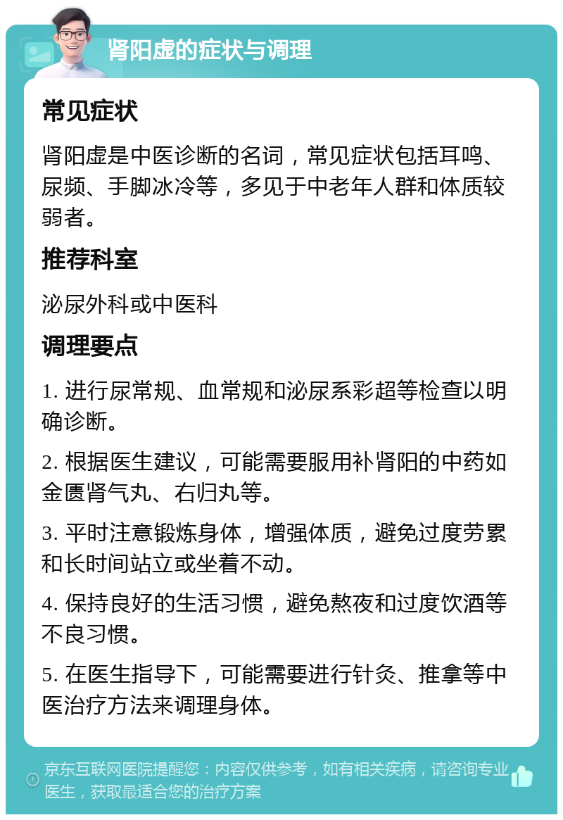 肾阳虚的症状与调理 常见症状 肾阳虚是中医诊断的名词，常见症状包括耳鸣、尿频、手脚冰冷等，多见于中老年人群和体质较弱者。 推荐科室 泌尿外科或中医科 调理要点 1. 进行尿常规、血常规和泌尿系彩超等检查以明确诊断。 2. 根据医生建议，可能需要服用补肾阳的中药如金匮肾气丸、右归丸等。 3. 平时注意锻炼身体，增强体质，避免过度劳累和长时间站立或坐着不动。 4. 保持良好的生活习惯，避免熬夜和过度饮酒等不良习惯。 5. 在医生指导下，可能需要进行针灸、推拿等中医治疗方法来调理身体。