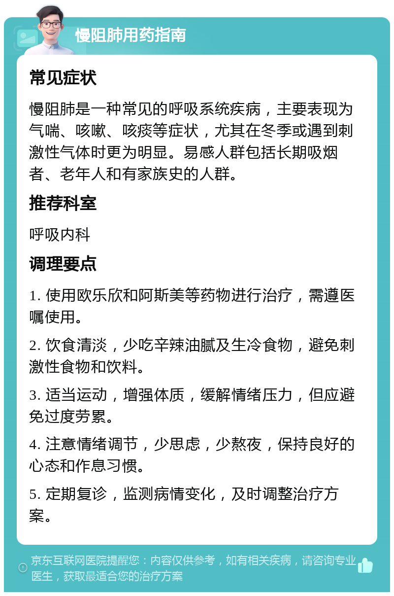 慢阻肺用药指南 常见症状 慢阻肺是一种常见的呼吸系统疾病，主要表现为气喘、咳嗽、咳痰等症状，尤其在冬季或遇到刺激性气体时更为明显。易感人群包括长期吸烟者、老年人和有家族史的人群。 推荐科室 呼吸内科 调理要点 1. 使用欧乐欣和阿斯美等药物进行治疗，需遵医嘱使用。 2. 饮食清淡，少吃辛辣油腻及生冷食物，避免刺激性食物和饮料。 3. 适当运动，增强体质，缓解情绪压力，但应避免过度劳累。 4. 注意情绪调节，少思虑，少熬夜，保持良好的心态和作息习惯。 5. 定期复诊，监测病情变化，及时调整治疗方案。